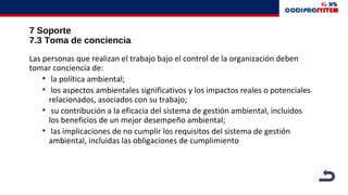 7 Soporte
7.3 Toma de conciencia
Las personas que realizan el trabajo bajo el control de la organización deben
tomar conciencia de:
• la política ambiental;
• los aspectos ambientales significativos y los impactos reales o potenciales
relacionados, asociados con su trabajo;
• su contribución a la eficacia del sistema de gestión ambiental, incluidos
los beneficios de un mejor desempeño ambiental;
• las implicaciones de no cumplir los requisitos del sistema de gestión
ambiental, incluidas las obligaciones de cumplimiento
 