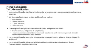 7.4 Comunicación
7.4.1 Generalidades
• La organización debe planificar e implementar un proceso para las comunicaciones internas y
externas
• pertinentes al sistema de gestión ambiental, que incluya:
• qué comunicar;
• cuándo comunicar;
• a quién comunicar;
• cómo comunicar.
• Cuando planifica su proceso de comunicaciones, la organización debe:
• tener en cuenta sus obligaciones de cumplimiento;
• asegurar que la información ambiental comunicada sea coherente con la información generada dentro del
sistema de gestión ambiental, y que sea fiable.
• La organización debe responder las comunicaciones pertinentes sobre su sistema de gestión
ambiental.
• La organización debe conservar la información documentada como evidencia de sus
comunicaciones, según corresponda.
 