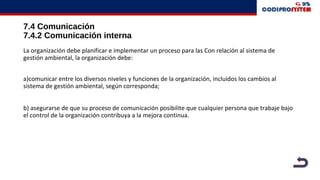 7.4 Comunicación
7.4.2 Comunicación interna
La organización debe planificar e implementar un proceso para las Con relación al sistema de
gestión ambiental, la organización debe:
a)comunicar entre los diversos niveles y funciones de la organización, incluidos los cambios al
sistema de gestión ambiental, según corresponda;
b) asegurarse de que su proceso de comunicación posibilite que cualquier persona que trabaje bajo
el control de la organización contribuya a la mejora continua.
 