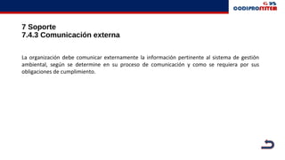 7 Soporte
7.4.3 Comunicación externa
La organización debe comunicar externamente la información pertinente al sistema de gestión
ambiental, según se determine en su proceso de comunicación y como se requiera por sus
obligaciones de cumplimiento.
 