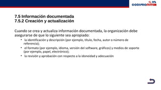 7.5 Información documentada
7.5.2 Creación y actualización
Cuando se crea y actualiza información documentada, la organización debe
asegurarse de que lo siguiente sea apropiado:
• la identificación y descripción (por ejemplo, título, fecha, autor o número de
referencia);
• el formato (por ejemplo, idioma, versión del software, gráficos) y medios de soporte
(por ejemplo, papel, electrónico);
• la revisión y aprobación con respecto a la idoneidad y adecuación
 