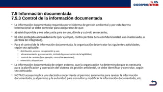 7.5 Información documentada
7.5.3 Control de la información documentada
• La información documentada requerida por el sistema de gestión ambiental y por esta Norma
Internacional se debe controlar para asegurarse de que:
• a) esté disponible y sea adecuada para su uso, dónde y cuándo se necesite;
• b) esté protegida adecuadamente (por ejemplo, contra pérdida de la confidencialidad, uso inadecuado, o
pérdida de integridad).
• Para el control de la información documentada, la organización debe tratar las siguientes actividades,
según sea aplicable:
• distribución, acceso, recuperación y uso;
• almacenamiento y preservación, incluida la preservación de la legibilidad;
• control de cambios (por ejemplo, control de versiones);
• retención y disposición.
• La información documentada de origen externo, que la organización ha determinado que es necesaria
para la planificación y operación del sistema de gestión ambiental, se debe identificar y controlar, según
sea adecuado.
• NOTA El acceso implica una decisión concerniente al permiso solamente para revisar la información
documentada, o al permiso y la autoridad para consultar y modificar la información documentada, etc.
 