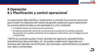 8 Operación
8.1 Planificación y control operacional
La organización debe planificar, implementar y controlar los procesos necesarios
para cumplir los requisitos del sistema de gestión ambiental y para implementar
las acciones determinadas en los apartados 6.1 y 6.2, mediante:
• el establecimiento de criterios para los procesos;
• la implementación del control de los procesos de acuerdo con los criterios y prevenir
desviaciones de la política ambiental, de los objetivos ambientales y de las obligaciones de
cumplimiento.
• NOTA Los controles pueden incluir controles de ingeniería, procedimientos,
procedimientos documentados, etc. Se pueden implementar siguiendo una
jerarquía (por ejemplo, de eliminación, de sustitución, administrativa) y se pueden
usar solos o combinados.
 