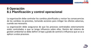 8 Operación
8.1 Planificación y control operacional
La organización debe controlar los cambios planificados y revisar las consecuencias
de los cambios no previstos, tomando acciones para mitigar los efectos adversos,
cuando sea necesario.
La organización debe asegurarse de que los procesos contratados externamente
estén controlados o que se tenga influencia sobre ellos. Dentro del sistema de
gestión ambiental se debe definir el tipo y grado de control o influencia que se va a
aplicar a estos procesos.
 