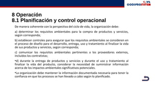 8 Operación
8.1 Planificación y control operacional
De manera coherente con la perspectiva del ciclo de vida, la organización debe:
a) determinar los requisitos ambientales para la compra de productos y servicios,
según corresponda;
b) establecer controles para asegurar que los requisitos ambientales se consideren en
el proceso de diseño para el desarrollo, entrega, uso y tratamiento al finalizar la vida
de sus productos y servicios, según corresponda;
c) comunicar los requisitos ambientales pertinentes a los proveedores externos,
incluidos los contratistas;
•d) durante la entrega de productos y servicios y durante el uso y tratamiento al
finalizar la vida del producto, considerar la necesidad de suministrar información
acerca de los impactos ambientales significativos potenciales.
•La organización debe mantener la información documentada necesaria para tener la
confianza en que los procesos se han llevado a cabo según lo planificado.
 