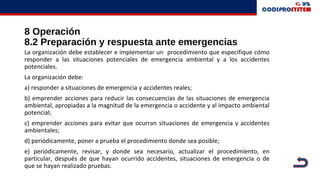 8 Operación
8.2 Preparación y respuesta ante emergencias
La organización debe establecer e implementar un procedimiento que especifique cómo
responder a las situaciones potenciales de emergencia ambiental y a los accidentes
potenciales.
La organización debe:
a) responder a situaciones de emergencia y accidentes reales;
b) emprender acciones para reducir las consecuencias de las situaciones de emergencia
ambiental, apropiadas a la magnitud de la emergencia o accidente y al impacto ambiental
potencial;
c) emprender acciones para evitar que ocurran situaciones de emergencia y accidentes
ambientales;
d) periódicamente, poner a prueba el procedimiento donde sea posible;
e) periódicamente, revisar, y donde sea necesario, actualizar el procedimiento, en
particular, después de que hayan ocurrido accidentes, situaciones de emergencia o de
que se hayan realizado pruebas.
 