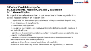 9 Evaluación del desempeño
9.1 Seguimiento, medición, análisis y evaluación
9.1.1 Generalidades
La organización debe determinar: a qué es necesario hacer seguimiento y
qué es necesario medir, en relación con:
1) aquellas de sus operaciones que pueden tener un impacto ambiental significativo;
2) sus obligaciones de cumplimiento;
3) los controles operacionales;
4) el progreso con relación a los objetivos ambientales de la organización, mediante el
uso de indicadores;
• los métodos de seguimiento, medición, análisis y evaluación, según sea aplicable, para
asegurar resultados válidos;
• los criterios contra los cuales la organización evaluará su desempeño ambiental,
mediante el uso de indicadores apropiados;
•cuándo se deben llevar a cabo el seguimiento y la medición;
•cuándo se deben analizar y evaluar los resultados del seguimiento y la medición.
 