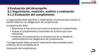 9 Evaluación del desempeño
9.1 Seguimiento, medición, análisis y evaluación
9.1.2 Evaluación del cumplimiento
La organización debe planificar e implementar un proceso para evaluar la
conformidad con sus obligaciones de cumplimiento.
La organización debe:
• determinar la frecuencia con la que se evaluará el cumplimiento;
• evaluar el cumplimiento y emprender las acciones que sean
necesarias;
• mantener el conocimiento y la comprensión de su estado de
conformidad con las obligaciones de cumplimiento.
• La organización debe conservar información documentada como
evidencia de los resultados de la
•evaluación del cumplimiento.
 