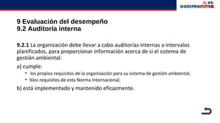 9 Evaluación del desempeño
9.2 Auditoría interna
9.2.1 La organización debe llevar a cabo auditorías internas a intervalos
planificados, para proporcionar información acerca de si el sistema de
gestión ambiental:
a) cumple:
• los propios requisitos de la organización para su sistema de gestión ambiental;
• ¾los requisitos de esta Norma Internacional;
b) está implementado y mantenido eficazmente.
 