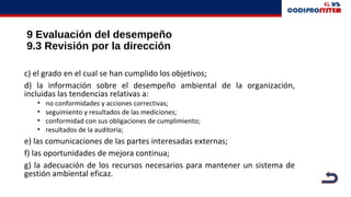 9 Evaluación del desempeño
9.3 Revisión por la dirección
c) el grado en el cual se han cumplido los objetivos;
d) la información sobre el desempeño ambiental de la organización,
incluidas las tendencias relativas a:
• no conformidades y acciones correctivas;
• seguimiento y resultados de las mediciones;
• conformidad con sus obligaciones de cumplimiento;
• resultados de la auditoría;
e) las comunicaciones de las partes interesadas externas;
f) las oportunidades de mejora continua;
g) la adecuación de los recursos necesarios para mantener un sistema de
gestión ambiental eficaz.
 