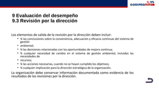 9 Evaluación del desempeño
9.3 Revisión por la dirección
Los elementos de salida de la revisión por la dirección deben incluir:
• ¾ las conclusiones sobre la conveniencia, adecuación y eficacia continuas del sistema de
gestión
• ambiental;
• ¾ las decisiones relacionadas con las oportunidades de mejora continua;
• ¾ cualquier necesidad de cambio en el sistema de gestión ambiental, incluidas las
necesidades de
• recursos;
• ¾ las acciones necesarias, cuando no se hayan cumplido los objetivos;
• ¾ cualquier implicación para la dirección estratégica de la organización.
La organización debe conservar información documentada como evidencia de los
resultados de las revisiones por la dirección.
 
