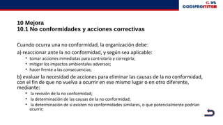 10 Mejora
10.1 No conformidades y acciones correctivas
Cuando ocurra una no conformidad, la organización debe:
a) reaccionar ante la no conformidad, y según sea aplicable:
• tomar acciones inmediatas para controlarla y corregirla;
• mitigar los impactos ambientales adversos;
• hacer frente a las consecuencias;
b) evaluar la necesidad de acciones para eliminar las causas de la no conformidad,
con el fin de que no vuelva a ocurrir en ese mismo lugar o en otro diferente,
mediante:
• la revisión de la no conformidad;
• la determinación de las causas de la no conformidad;
• la determinación de si existen no conformidades similares, o que potencialmente podrían
ocurrir;
 