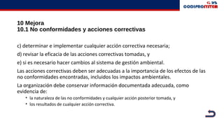 10 Mejora
10.1 No conformidades y acciones correctivas
c) determinar e implementar cualquier acción correctiva necesaria;
d) revisar la eficacia de las acciones correctivas tomadas, y
e) si es necesario hacer cambios al sistema de gestión ambiental.
Las acciones correctivas deben ser adecuadas a la importancia de los efectos de las
no conformidades encontradas, incluidos los impactos ambientales.
La organización debe conservar información documentada adecuada, como
evidencia de:
• la naturaleza de las no conformidades y cualquier acción posterior tomada, y
• los resultados de cualquier acción correctiva.
 