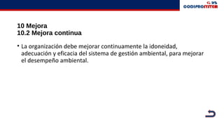 10 Mejora
10.2 Mejora continua
• La organización debe mejorar continuamente la idoneidad,
adecuación y eficacia del sistema de gestión ambiental, para mejorar
el desempeño ambiental.
 