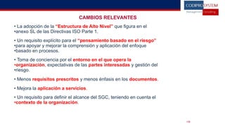 CAMBIOS RELEVANTES
• La adopción de la “Estructura de Alto Nivel” que figura en el
•anexo SL de las Directivas ISO Parte 1.
• Un requisito explícito para el “pensamiento basado en el riesgo”
•para apoyar y mejorar la comprensión y aplicación del enfoque
•basado en procesos.
• Toma de conciencia por el entorno en el que opera la
•organización, expectativas de las partes interesadas y gestión del
•riesgo.
• Menos requisitos prescritos y menos énfasis en los documentos.
• Mejora la aplicación a servicios.
• Un requisito para definir el alcance del SGC, teniendo en cuenta el
•contexto de la organización.
•18
 
