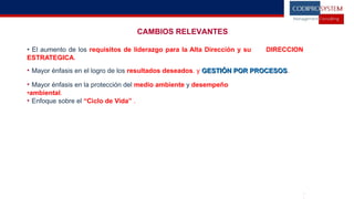 CAMBIOS RELEVANTES
• El aumento de los requisitos de liderazgo para la Alta Dirección y su DIRECCION
ESTRATEGICA.
• Mayor énfasis en el logro de los resultados deseados. y GESTIÓN POR PROCESOSGESTIÓN POR PROCESOS.
• Mayor énfasis en la protección del medio ambiente y desempeño
•ambiental.
• Enfoque sobre el “Ciclo de Vida” .
•1
 