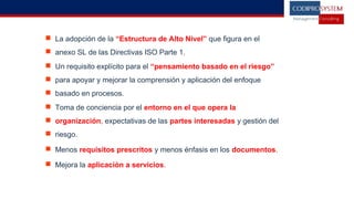  La adopción de la “Estructura de Alto Nivel” que figura en el
 anexo SL de las Directivas ISO Parte 1.
 Un requisito explícito para el “pensamiento basado en el riesgo”
 para apoyar y mejorar la comprensión y aplicación del enfoque
 basado en procesos.
 Toma de conciencia por el entorno en el que opera la
 organización, expectativas de las partes interesadas y gestión del
 riesgo.
 Menos requisitos prescritos y menos énfasis en los documentos.
 Mejora la aplicación a servicios.
 