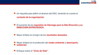  Un requisito para definir el alcance del SGC, teniendo en cuenta el
contexto de la organización.
 El aumento de los requisitos de liderazgo para la Alta Dirección y su
DIRECCION ESTRATEGICA.
 Mayor énfasis en el logro de los resultados deseados.
 Mayor énfasis en la protección del medio ambiente y desempeño
 ambiental.
 Enfoque sobre el “Ciclo de Vida” .
 