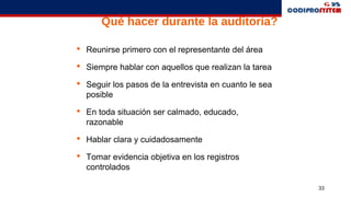 33
Qué hacer durante la auditoría?
 Reunirse primero con el representante del área
 Siempre hablar con aquellos que realizan la tarea
 Seguir los pasos de la entrevista en cuanto le sea
posible
 En toda situación ser calmado, educado,
razonable
 Hablar clara y cuidadosamente
 Tomar evidencia objetiva en los registros
controlados
 