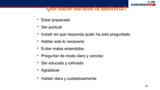 34
Qué hacer durante la auditoría?
 Estar preparado
 Ser puntual
 Insistir en que responda quién ha sido preguntado
 Hablar solo lo necesario
 Evitar malos entendidos
 Preguntar de modo claro y conciso
 Ser educado y calmado
 Agradecer
 Hablar clara y cuidadosamente
 