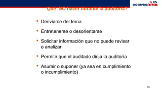 35
Qué NO hacer durante la auditoría?
 Desviarse del tema
 Entretenerse o desorientarse
 Solicitar información que no puede revisar
o analizar
 Permitir que el auditado dirija la auditoría
 Asumir o suponer (ya sea en cumplimiento
o incumplimiento)
 