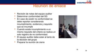 36
36
Reunión de enlace
 Revisión de notas del equipo auditor
 Determinar conformidad del SG
 En caso de existir no conformidad se
debe reportar considerando
incumplimiento, evidencia y requisito
que se incumple
 Cuando existe incumplimiento a un
mismo requisito del criterio se realiza un
solo registro de no conformidad.
 El equipo auditor debe estar al tanto de
la decisión del grupo
 Preparar la reunión de cierre
 