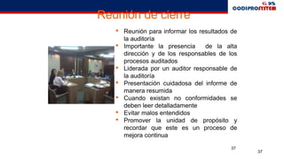 37
37
Reunión de cierre
 Reunión para informar los resultados de
la auditoría
 Importante la presencia de la alta
dirección y de los responsables de los
procesos auditados
 Liderada por un auditor responsable de
la auditoría
 Presentación cuidadosa del informe de
manera resumida
 Cuando existan no conformidades se
deben leer detalladamente
 Evitar malos entendidos
 Promover la unidad de propósito y
recordar que este es un proceso de
mejora continua
 