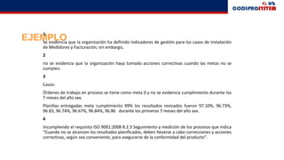 EJEMPLO
1
Se evidencia que la organización ha definido indicadores de gestión para los casos de Instalación
de Medidores y Facturación; sin embargo,
2
no se evidencia que la organización haya tomado acciones correctivas cuando las metas no se
cumplen.
3
Casos:
Órdenes de trabajo en proceso se tiene como meta 0 y no se evidencia cumplimiento durante los
7 meses del año xxx.
Planillas entregadas meta cumplimiento 99% los resultados revisados fueron 97.10%, 96.73%,
96.83, 96.74%, 96.67%, 96.84%, 96.86 durante los primeros 7 meses del año xxx.
4
Incumpliendo el requisito ISO 9001:2008 8.2.3 Seguimiento y medición de los procesos que indica
“Cuando no se alcancen los resultados planificados, deben llevarse a cabo correcciones y acciones
correctivas, según sea conveniente, para asegurarse de la conformidad del producto”.
 
