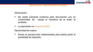 Observación
 No existe suficiente evidencia para documentar una no
conformidad. Se otorga el “beneficio de la duda” al
auditado.
 La desviación no impacta al SGC.
Oportunidad de mejora
 Existe un proceso bien implementado pero podría existir la
posibilidad de mejorarlo.
Observación / Oportunidad de mejora
 
