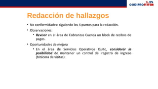 Redacción de hallazgos
• No conformidades: siguiendo los 4 puntos para la redacción.
• Observaciones:
• Revisar en el área de Cobranzas Cuenca un block de recibos de
pagos.
• Oportunidades de mejora
• En el área de Servicios Operativos Quito, considerar la
posibilidad de mantener un control del registro de ingreso
(bitácora de visitas).
 