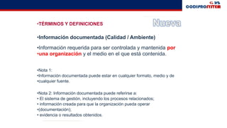 •TÉRMINOS Y DEFINICIONES
•Información documentada (Calidad / Ambiente)
•Información requerida para ser controlada y mantenida por
•una organización y el medio en el que está contenida.
•Nota 1:
•Información documentada puede estar en cualquier formato, medio y de
•cualquier fuente.
•Nota 2: Información documentada puede referirse a:
• El sistema de gestión, incluyendo los procesos relacionados;
• información creada para que la organización pueda operar
•(documentación);
• evidencia o resultados obtenidos.
 