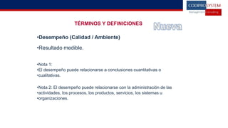 TÉRMINOS Y DEFINICIONES
•Desempeño (Calidad / Ambiente)
•Resultado medible.
•Nota 1:
•El desempeño puede relacionarse a conclusiones cuantitativas o
•cualitativas.
•Nota 2: El desempeño puede relacionarse con la administración de las
•actividades, los procesos, los productos, servicios, los sistemas u
•organizaciones.
 