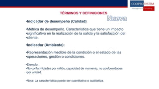 TÉRMINOS Y DEFINICIONES
•Indicador de desempeño (Calidad)
•Métrica de desempeño. Característica que tiene un impacto
•significativo en la realización de la salida y la satisfacción del
•cliente.
•Indicador (Ambiente):
•Representación medible de la condición o el estado de las
•operaciones, gestión o condiciones.
•Ejemplo:
•No conformidades por millón, capacidad de momento, no conformidades
•por unidad.
•Nota: La característica puede ser cuantitativa o cualitativa.
 