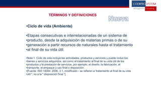 TÉRMINOS Y DEFINICIONES
•Ciclo de vida (Ambiente)
•Etapas consecutivas e interrelacionadas de un sistema de
•producto, desde la adquisición de materias primas o de su
•generación a partir recursos de naturales hasta el tratamiento
•al final de su vida útil.
•Nota 1. Ciclo de vida incluye las actividades, productos y servicios y puede incluir los
•bienes y servicios adquiridos, así como el tratamiento al final de su vida útil de los
•productos y la prestación de servicios, por ejemplo, el diseño, la fabricación, el
•transporte, el empaque y uso final o disposición.
•[Fuente: ISO 14044: 2006, 3.1, modificado - se refieren a 'tratamiento al final de su vida
•útil ", no a la " disposición final "].
 