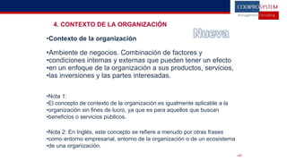4. CONTEXTO DE LA ORGANIZACIÓN
•Contexto de la organización
•Ambiente de negocios. Combinación de factores y
•condiciones internas y externas que pueden tener un efecto
•en un enfoque de la organización a sus productos, servicios,
•las inversiones y las partes interesadas.
•Nota 1:
•El concepto de contexto de la organización es igualmente aplicable a la
•organización sin fines de lucro, ya que es para aquellos que buscan
•beneficios o servicios públicos.
•Nota 2: En Inglés, este concepto se refiere a menudo por otras frases
•como entorno empresarial, entorno de la organización o de un ecosistema
•de una organización.
•47
 