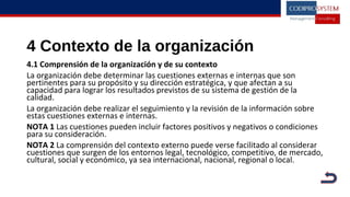 4 Contexto de la organización
4.1 Comprensión de la organización y de su contexto
La organización debe determinar las cuestiones externas e internas que son
pertinentes para su propósito y su dirección estratégica, y que afectan a su
capacidad para lograr los resultados previstos de su sistema de gestión de la
calidad.
La organización debe realizar el seguimiento y la revisión de la información sobre
estas cuestiones externas e internas.
NOTA 1 Las cuestiones pueden incluir factores positivos y negativos o condiciones
para su consideración.
NOTA 2 La comprensión del contexto externo puede verse facilitado al considerar
cuestiones que surgen de los entornos legal, tecnológico, competitivo, de mercado,
cultural, social y económico, ya sea internacional, nacional, regional o local.
 