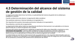 4.3 Determinación del alcance del sistema
de gestión de la calidad
La organización debe determinar los límites y la aplicabilidad del sistema de gestión de la calidad para
establecer su alcance.
Cuando se determina este alcance, la organización debe considerar:
•las cuestiones externas e internas indicadas en el apartado 4.1;
•los requisitos de las partes interesadas pertinentes indicados en el apartado4.2;
•los productos y servicios de la organización.
La organización debe aplicar todos los requisitos de esta Norma Internacional si son aplicables en el alcance
determinado de su sistema de gestión de la calidad.
El alcance del sistema de gestión de la calidad de la organización debe estar disponible y mantenerse como
información documentada. El alcance debe establecer los tipos de productos y servicios cubiertos, y
proporcionar la justificación para cualquier requisito de esta Norma Internacional que la organización
determine que no es aplicable para el alcance de su sistema de gestión de la calidad.
La conformidad con esta Norma Internacional sólo se puede declarar si los requisitos determinados como no
aplicables no afectan a la capacidad o a la responsabilidad de la organización de asegurarse de la conformidad
de sus productos y servicios y del aumento de la satisfacción del cliente
 