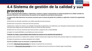 4.4 Sistema de gestión de la calidad y sus
procesos
4.4.1 La organización debe establecer, implementar, mantener y mejorar continuamente un sistema de gestión de la calidad, incluidos los
procesos necesarios y sus interacciones, de acuerdo con los requisitos de esta Norma Internacional.
La organización debe determinar los procesos necesarios para el sistema de gestión de la calidad y su aplicación a través de la organización,
y debe:
a) determinar las entradas requeridas y las salidas esperadas de estos procesos;
b) determinar la secuencia e interacción de estos procesos;
c) determinar y aplicar los criterios y los métodos (incluyendo el seguimiento, las mediciones y los indicadores del desempeño relacionados)
necesarios para asegurarse de la operación eficaz y el control de estos procesos;
d) determinar los recursos necesarios para estos procesos y asegurarse de su disponibilidad;
e) asignar las responsabilidades y autoridades para estos procesos;
f) abordar los riesgos y oportunidades determinados de acuerdo con los requisitos del apartado 6.1
g) evaluar estos procesos e implementar cualquier cambio necesario para asegurarse de que estos procesos logran los resultados previstos;
h) mejorar los procesos y el sistema de gestión de la calidad.
4.4.2 En la medida en que sea necesario, la organización debe:
a) mantener información documentada para apoyar la operación de sus procesos;
b) conservar la información documentada para tener la confianza de que los procesos se realizan según lo planificado.
|
 