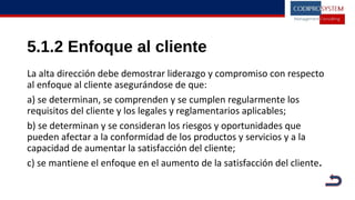 5.1.2 Enfoque al cliente
La alta dirección debe demostrar liderazgo y compromiso con respecto
al enfoque al cliente asegurándose de que:
a) se determinan, se comprenden y se cumplen regularmente los
requisitos del cliente y los legales y reglamentarios aplicables;
b) se determinan y se consideran los riesgos y oportunidades que
pueden afectar a la conformidad de los productos y servicios y a la
capacidad de aumentar la satisfacción del cliente;
c) se mantiene el enfoque en el aumento de la satisfacción del cliente.
 