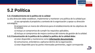5.2 Política
5.2.1 Establecimiento de la política de la calidad
La alta dirección debe establecer, implementar y mantener una política de la calidad que:
a) sea apropiada al propósito y contexto de la organización y apoye su dirección
estratégica;
b) proporcione un marco de referencia para el establecimiento de los objetivos de
la calidad;
c) incluya un compromiso de cumplir los requisitos aplicables;
d) incluya un compromiso de mejora continua del sistema de gestión de la calidad.
5.2.2 Comunicación de la política de la calidad La política de la calidad debe:
a) estar disponible y mantenerse como información documentada;
b) comunicarse, entenderse y aplicarse dentro de la organización;
c) estar disponible para las partes interesadas pertinentes, según corresponda
 
