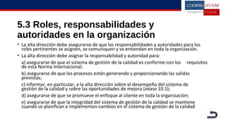 5.3 Roles, responsabilidades y
autoridades en la organización
• La alta dirección debe asegurarse de que las responsabilidades y autoridades para los
roles pertinentes se asignen, se comuniquen y se entiendan en toda la organización.
• La alta dirección debe asignar la responsabilidad y autoridad para:
a) asegurarse de que el sistema de gestión de la calidad es conforme con los requisitos
de esta Norma Internacional;
b) asegurarse de que los procesos están generando y proporcionando las salidas
previstas;
c) informar, en particular, a la alta dirección sobre el desempeño del sistema de
gestión de la calidad y sobre las oportunidades de mejora (véase 10.1);
d) asegurarse de que se promueve el enfoque al cliente en toda la organización;
e) asegurarse de que la integridad del sistema de gestión de la calidad se mantiene
cuando se planifican e implementan cambios en el sistema de gestión de la calidad
 