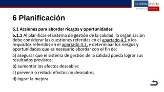 6 Planificación
6.1 Acciones para abordar riesgos y oportunidades
6.1.1 Al planificar el sistema de gestión de la calidad, la organización
debe considerar las cuestiones referidas en el apartado 4.1 y los
requisitos referidos en el apartado 4.2, y determinar los riesgos y
oportunidades que es necesario abordar con el fin de:
a) asegurar que el sistema de gestión de la calidad pueda lograr sus
resultados previstos;
b) aumentar los efectos deseables
c) prevenir o reducir efectos no deseados;
d) lograr la mejora.
 