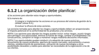 6.1.2 La organización debe planificar:
a) las acciones para abordar estos riesgos y oportunidades;
b) la manera de:
1) integrar e implementar las acciones en sus procesos del sistema de gestión de la
calidad (véase 4.4.);
2) evaluar la eficacia de estas acciones.
Las acciones tomadas para abordar los riesgos y oportunidades deben ser proporcionales
al impacto potencial en la conformidad de los productos y los servicios.
NOTA 1 Las opciones para abordar los riesgos pueden incluir: evitar riesgos, asumir riesgos
para perseguir una oportunidad, eliminar la fuente de riesgo, cambiar la probabilidad o las
consecuencias, compartir el riesgo o mantener riesgos mediante decisiones informadas.
NOTA 2 Las oportunidades pueden conducir a la adopción de nuevas prácticas,
lanzamiento de nuevos productos, apertura de nuevos mercados, acercamiento a nuevos
clientes, establecimiento de asociaciones, utilización de nuevas tecnologías y otras
posibilidades deseables y viables para abordar las necesidades de la organización o las de
sus clientes.
 
