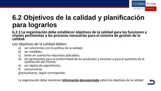 6.2 Objetivos de la calidad y planificación
para lograrlos
6.2.1 La organización debe establecer objetivos de la calidad para las funciones y
niveles pertinentes y los procesos necesarios para el sistema de gestión de la
calidad.
Los objetivos de la calidad deben:
a) ser coherentes con la política de la calidad;
b) ser medibles;
c) tener en cuenta los requisitos aplicables;
d) ser pertinentes para la conformidad de los productos y servicios y para el aumento de la
satisfacción del cliente;
e) ser objeto de seguimiento;
f) comunicarse;
g)actualizarse, según corresponda.
La organización debe mantener información documentada sobre los objetivos de la calidad
 