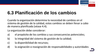 6.3 Planificación de los cambios
Cuando la organización determine la necesidad de cambios en el
sistema de gestión de la calidad, estos cambios se deben llevar a cabo
de manera planificada (véase 4.4).
La organización debe considerar:
a) el propósito de los cambios y sus consecuencias potenciales;
b) la integridad del sistema de gestión de la calidad;
c) la disponibilidad de recursos;
d) la asignación o reasignación de responsabilidades y autoridades
 