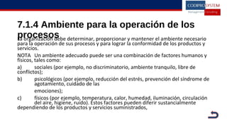 7.1.4 Ambiente para la operación de los
procesosLa organización debe determinar, proporcionar y mantener el ambiente necesario
para la operación de sus procesos y para lograr la conformidad de los productos y
servicios.
NOTA Un ambiente adecuado puede ser una combinación de factores humanos y
físicos, tales como:
a) sociales (por ejemplo, no discriminatorio, ambiente tranquilo, libre de
conflictos);
b) psicológicos (por ejemplo, reducción del estrés, prevención del síndrome de
agotamiento, cuidado de las
emociones);
c) físicos (por ejemplo, temperatura, calor, humedad, iluminación, circulación
del aire, higiene, ruido). Estos factores pueden diferir sustancialmente
dependiendo de los productos y servicios suministrados,
 