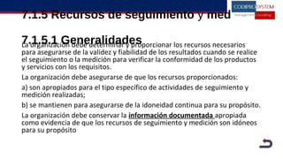 7.1.5 Recursos de seguimiento y medición
7.1.5.1 GeneralidadesLa organización debe determinar y proporcionar los recursos necesarios
para asegurarse de la validez y fiabilidad de los resultados cuando se realice
el seguimiento o la medición para verificar la conformidad de los productos
y servicios con los requisitos.
La organización debe asegurarse de que los recursos proporcionados:
a) son apropiados para el tipo específico de actividades de seguimiento y
medición realizadas;
b) se mantienen para asegurarse de la idoneidad continua para su propósito.
La organización debe conservar la información documentada apropiada
como evidencia de que los recursos de seguimiento y medición son idóneos
para su propósito
 