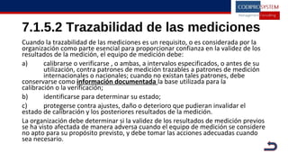 7.1.5.2 Trazabilidad de las mediciones
Cuando la trazabilidad de las mediciones es un requisito, o es considerada por la
organización como parte esencial para proporcionar confianza en la validez de los
resultados de la medición, el equipo de medición debe:
a) calibrarse o verificarse , o ambas, a intervalos especificados, o antes de su
utilización, contra patrones de medición trazables a patrones de medición
internacionales o nacionales; cuando no existan tales patrones, debe
conservarse como información documentada la base utilizada para la
calibración o la verificación;
b) identificarse para determinar su estado;
c) protegerse contra ajustes, daño o deterioro que pudieran invalidar el
estado de calibración y los posteriores resultados de la medición.
La organización debe determinar si la validez de los resultados de medición previos
se ha visto afectada de manera adversa cuando el equipo de medición se considere
no apto para su propósito previsto, y debe tomar las acciones adecuadas cuando
sea necesario.
 