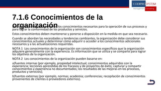 7.1.6 Conocimientos de la
organizaciónLa organización debe determinar los conocimientos necesarios para la operación de sus procesos y
para lograr la conformidad de los productos y servicios.
Estos conocimientos deben mantenerse y ponerse a disposición en la medida en que sea necesario.
Cuando se abordan las necesidades y tendencias cambiantes, la organización debe considerar sus
conocimientos actuales y determinar cómo adquirir o acceder a los conocimientos adicionales
necesarios y a las actualizaciones requeridas.
NOTA 1 Los conocimientos de la organización son conocimientos específicos que la organización
adquiere generalmente con la experiencia. Es información que se utiliza y se comparte para lograr
los objetivos de la organización.
NOTA 2 Los conocimientos de la organización pueden basarse en:
a)fuentes internas (por ejemplo, propiedad intelectual; conocimientos adquiridos con la
experiencia; lecciones aprendidas de los fracasos y de proyectos de éxito; capturar y compartir
conocimientos y experiencia no documentados; los resultados de las mejoras en los procesos,
productos y servicios);
b)fuentes externas (por ejemplo, normas; academia; conferencias; recopilación de conocimientos
provenientes de clientes o proveedores externos).
 