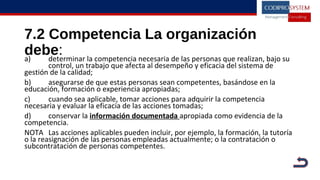 7.2 Competencia La organización
debe:a) determinar la competencia necesaria de las personas que realizan, bajo su
control, un trabajo que afecta al desempeño y eficacia del sistema de
gestión de la calidad;
b) asegurarse de que estas personas sean competentes, basándose en la
educación, formación o experiencia apropiadas;
c) cuando sea aplicable, tomar acciones para adquirir la competencia
necesaria y evaluar la eficacia de las acciones tomadas;
d) conservar la información documentada apropiada como evidencia de la
competencia.
NOTA Las acciones aplicables pueden incluir, por ejemplo, la formación, la tutoría
o la reasignación de las personas empleadas actualmente; o la contratación o
subcontratación de personas competentes.
 